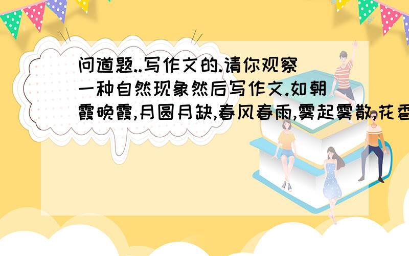 问道题..写作文的.请你观察一种自然现象然后写作文.如朝霞晚霞,月圆月缺,春风春雨,雾起雾散,花香鸟语.要求:1.在描写景物的同时,展开你想象的翅膀,大胆的想象,充实文章内容.2.字数500字左