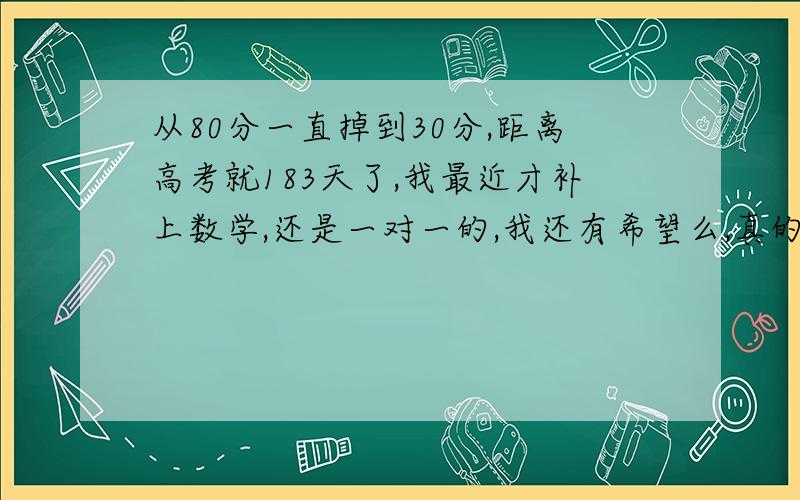 从80分一直掉到30分,距离高考就183天了,我最近才补上数学,还是一对一的,我还有希望么,真的有点着急和害怕了,说真的我不喜欢数学!那位神人指点迷津我的语文和文综还可以,英语也才80多,愁