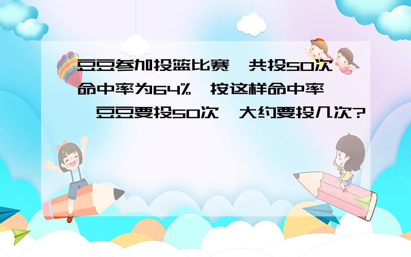 豆豆参加投篮比赛,共投50次命中率为64%,按这样命中率,豆豆要投50次,大约要投几次?