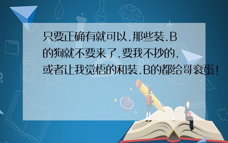 只要正确有就可以.那些装.B的狗就不要来了.要我不抄的.或者让我觉悟的和装.B的都给哥衮蛋!