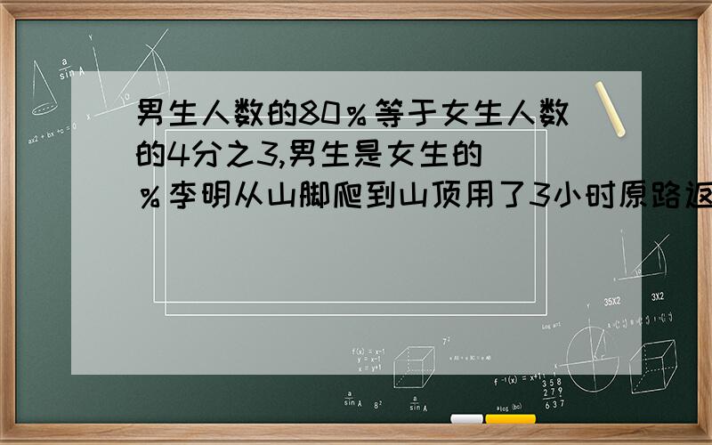 男生人数的80％等于女生人数的4分之3,男生是女生的（）％李明从山脚爬到山顶用了3小时原路返回用了2小时,李明平均每小时行这段路的（）％把8斤肉平均分给5个人,每人分得这些肉的（）