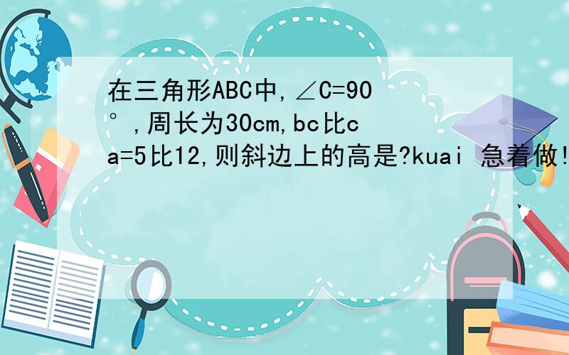 在三角形ABC中,∠C=90°,周长为30cm,bc比ca=5比12,则斜边上的高是?kuai 急着做!