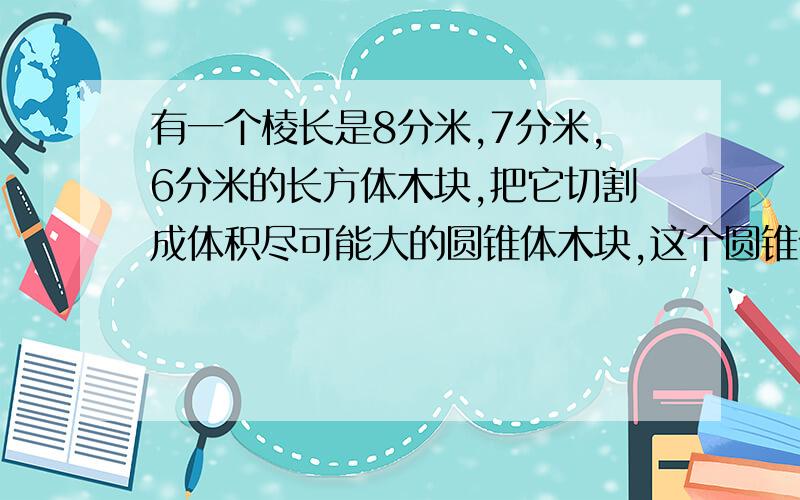 有一个棱长是8分米,7分米,6分米的长方体木块,把它切割成体积尽可能大的圆锥体木块,这个圆锥体的体积是多立方分米?急,需要算式