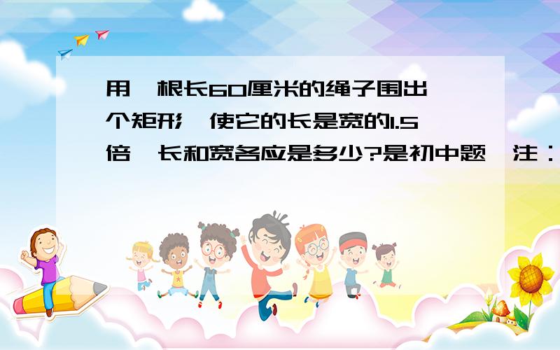 用一根长60厘米的绳子围出一个矩形,使它的长是宽的1.5倍,长和宽各应是多少?是初中题＜注：是求长和宽各多少?＞