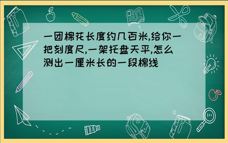 一团棉花长度约几百米,给你一把刻度尺,一架托盘天平,怎么测出一厘米长的一段棉线