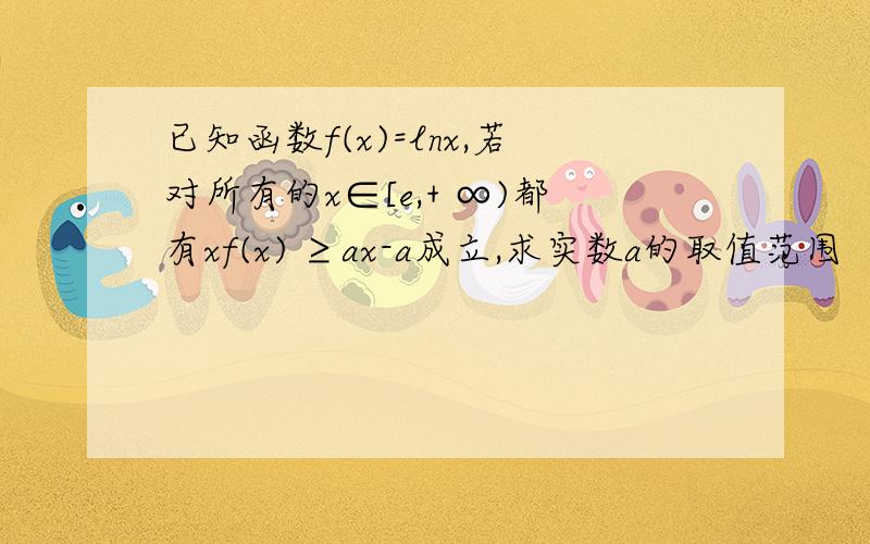 已知函数f(x)=lnx,若对所有的x∈[e,+ ∞)都有xf(x) ≥ax-a成立,求实数a的取值范围