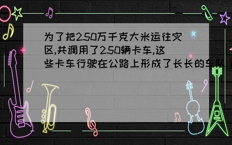 为了把250万千克大米运往灾区,共调用了250辆卡车,这些卡车行驶在公路上形成了长长的车队.请问：这个车队大约有多长?（要整数,回答越具体奖分越多!）车长是多少？