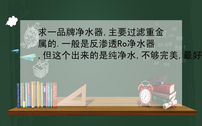 求一品牌净水器,主要过滤重金属的.一般是反渗透Ro净水器,但这个出来的是纯净水,不够完美,最好能保留矿物质就好了.如果没办法了只好反渗透净水器了,虽然很贵.给推荐个性价比高的净水器