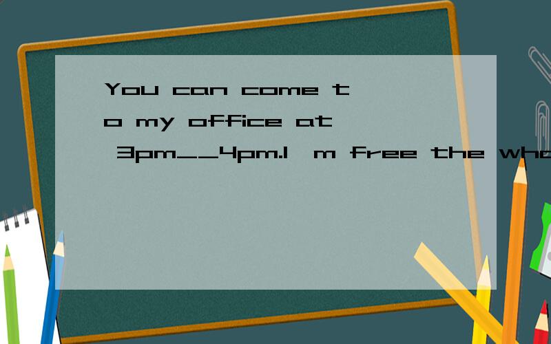 You can come to my office at 3pm__4pm.I'm free the whole afternoon.A.or B.and C,but D.for