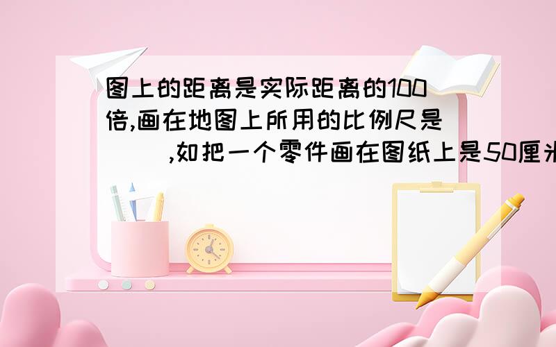 图上的距离是实际距离的100倍,画在地图上所用的比例尺是（ ）,如把一个零件画在图纸上是50厘米,实际上这个零件的长度是（ ）.