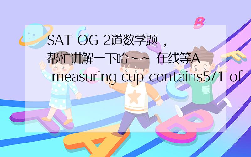 SAT OG 2道数学题 ,帮忙讲解一下哈～～ 在线等A measuring cup contains5/1 of  orange juice.it is then filled to the 1 cup mark with a micture that contains equal amounts of orange,grapefruit,and pineapple juces.what fraction of the final