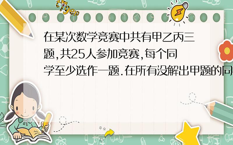 在某次数学竞赛中共有甲乙丙三题,共25人参加竞赛,每个同学至少选作一题.在所有没解出甲题的同学中,解出乙题的人数是解出丙题人数的2倍.解出甲题的人数比余下的人数多一人.只解出一题