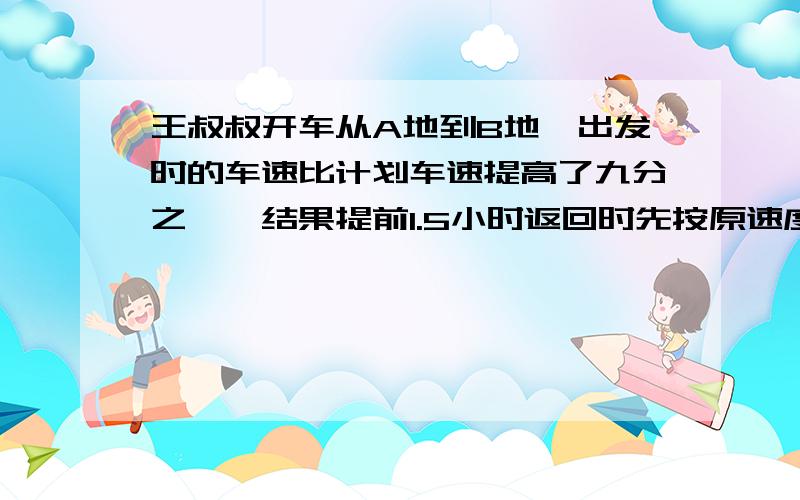 王叔叔开车从A地到B地,出发时的车速比计划车速提高了九分之一,结果提前1.5小时返回时先按原速度行驶280千米后,在将车速提高六分之一,于是提前两小时到达.AB两地的路程是多少千米