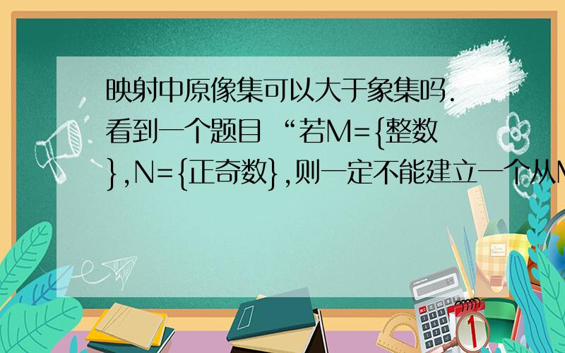 映射中原像集可以大于象集吗.看到一个题目 “若M={整数},N={正奇数},则一定不能建立一个从M到N的映射”这句话是错误的,解释说是对应法则为f:x→2x+1 ..唔,概念上不是说A（M)中任何一个元素