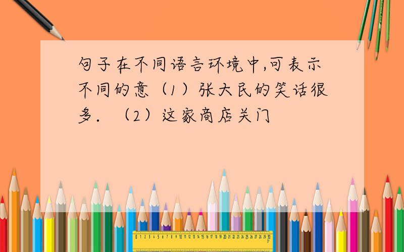 句子在不同语言环境中,可表示不同的意（1）张大民的笑话很多．（2）这家商店关门