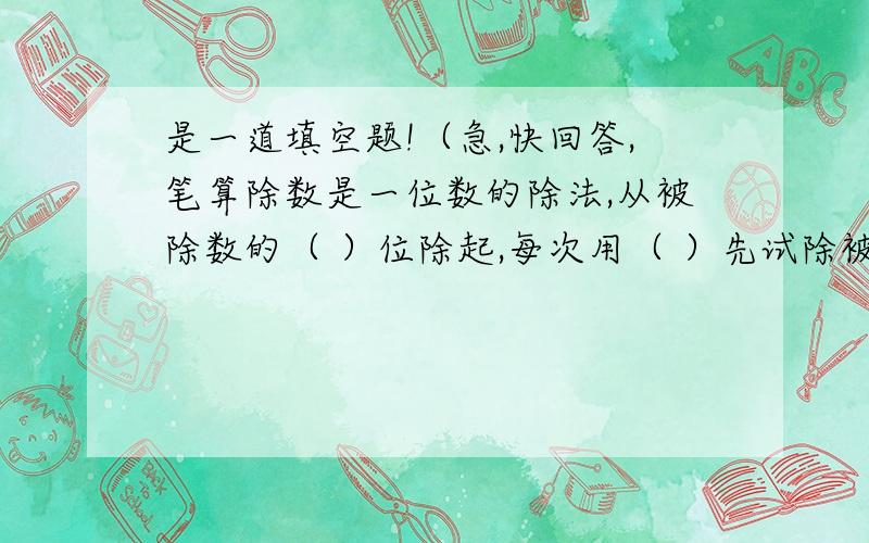 是一道填空题!（急,快回答,笔算除数是一位数的除法,从被除数的（ ）位除起,每次用（ ）先试除被除数的前( )位数,如果它比（ ）小,再试除前（ ）位数,除到被除数的（ ）位,就把商写在（