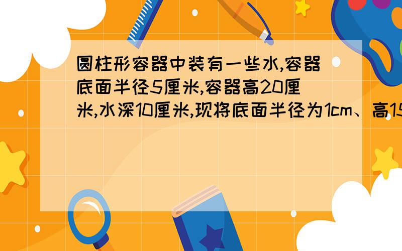 圆柱形容器中装有一些水,容器底面半径5厘米,容器高20厘米,水深10厘米,现将底面半径为1cm、高15cm的圆柱形铁棒垂直插入容器,使铁棒底面与容器底面接触,这时水深多少厘米?把一段圆柱形木料