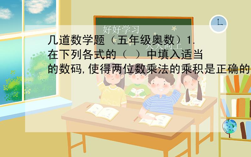 几道数学题（五年级奥数）1.在下列各式的（ ）中填入适当的数码,使得两位数乘法的乘积是正确的（要求各式的四个括号中填入的数码互不相同）.（1）（  ）（    ）×（    ）（     ）＝1998