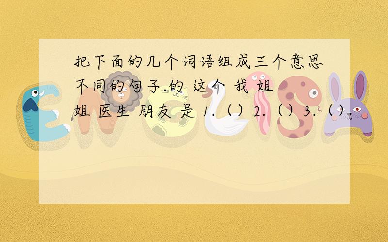 把下面的几个词语组成三个意思不同的句子.的 这个 我 姐姐 医生 朋友 是 1.（）2.（）3.（）