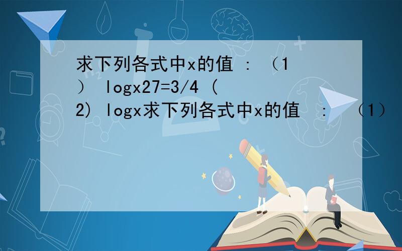 求下列各式中x的值 : （1） logx27=3/4 (2) logx求下列各式中x的值  :  （1）  logx27=3/4          (2)  logx (2x+3)=2