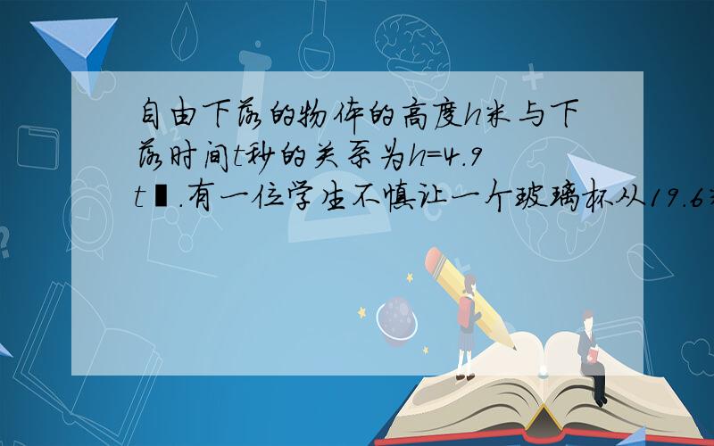 自由下落的物体的高度h米与下落时间t秒的关系为h=4.9t².有一位学生不慎让一个玻璃杯从19.6米高的楼上自由下落,刚好另一名学生这时正站在楼下,在玻璃杯下落的同时楼上的学生惊叫一声.