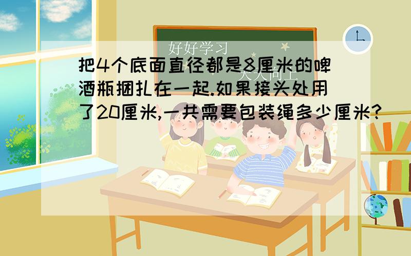 把4个底面直径都是8厘米的啤酒瓶捆扎在一起.如果接头处用了20厘米,一共需要包装绳多少厘米?