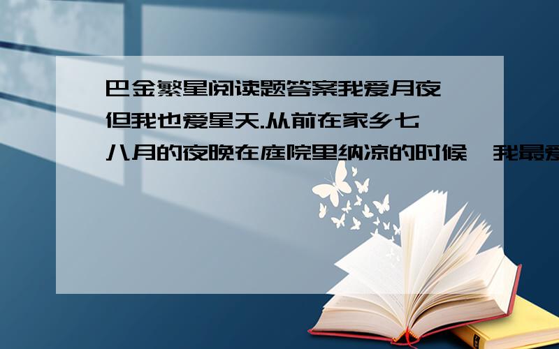 巴金繁星阅读题答案我爱月夜,但我也爱星天.从前在家乡七、八月的夜晚在庭院里纳凉的时候,我最爱看天上密密麻麻的繁星.望着星天,我就会忘记一切,仿佛回到了母亲的怀里似的.三年前在南