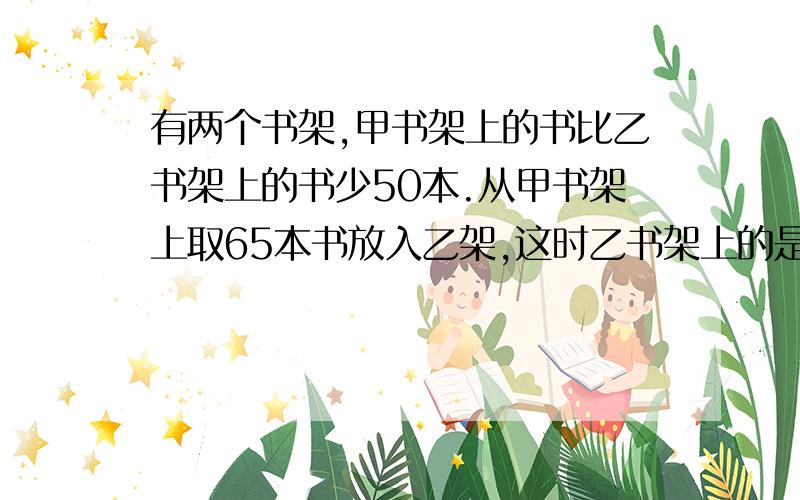 有两个书架,甲书架上的书比乙书架上的书少50本.从甲书架上取65本书放入乙架,这时乙书架上的是甲的2倍.甲书架原有几本.要适合小学六年级学生,还要有过程,请各位大姐姐,大哥哥,叔叔阿姨,