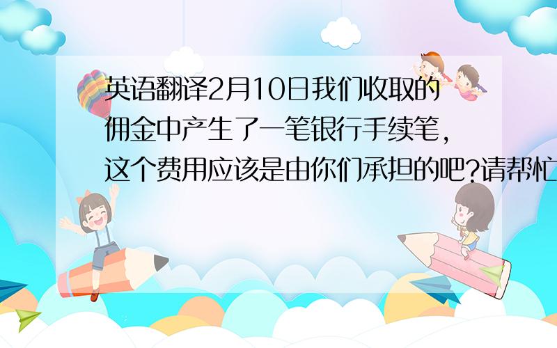 英语翻译2月10日我们收取的佣金中产生了一笔银行手续笔,这个费用应该是由你们承担的吧?请帮忙将上面的话翻译成英文~