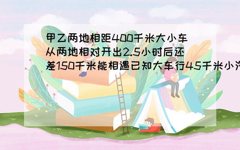 甲乙两地相距400千米大小车从两地相对开出2.5小时后还差150千米能相遇已知大车行45千米小汽车行多少千米