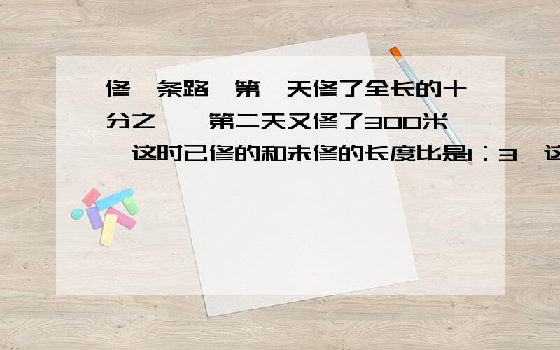 修一条路,第一天修了全长的十分之一,第二天又修了300米,这时已修的和未修的长度比是1：3,这条路全长多少米?