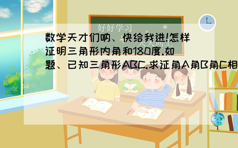 数学天才们呐、快给我进!怎样证明三角形内角和180度.如题、已知三角形ABC.求证角A角B角C相加180度.