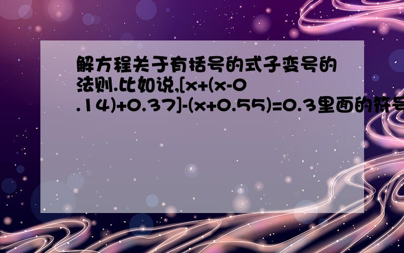 解方程关于有括号的式子变号的法则.比如说,[x+(x-0.14)+0.37]-(x+0.55)=0.3里面的符号之类的具体怎么变,谁教教我?