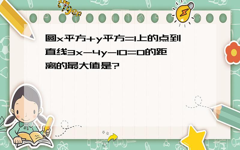 圆x平方+y平方=1上的点到直线3x-4y-10=0的距离的最大值是?