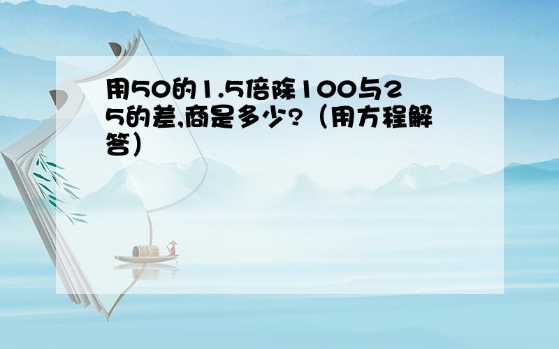 用50的1.5倍除100与25的差,商是多少?（用方程解答）