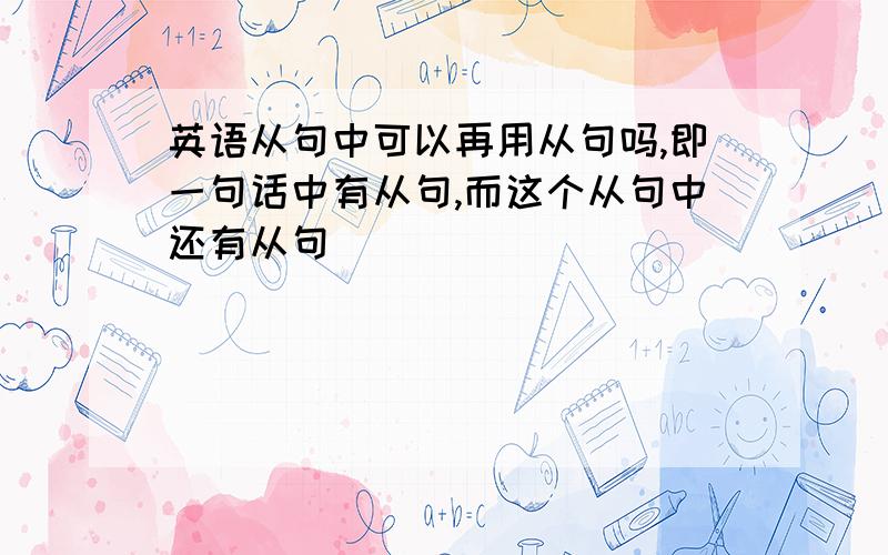 英语从句中可以再用从句吗,即一句话中有从句,而这个从句中还有从句