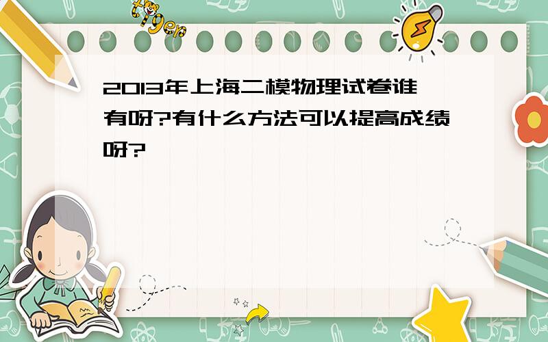 2013年上海二模物理试卷谁有呀?有什么方法可以提高成绩呀?