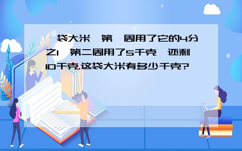 一袋大米,第一周用了它的4分之1,第二周用了5千克,还剩10千克.这袋大米有多少千克?