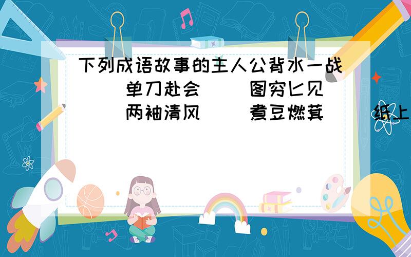 下列成语故事的主人公背水一战（ ）单刀赴会（ ）图穷匕见（ ）两袖清风（ ）煮豆燃萁（ ）纸上谈兵（ ）凿壁借光（ ）程门立雪（ ）