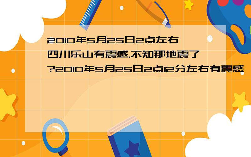 2010年5月25日2点左右四川乐山有震感.不知那地震了?2010年5月25日2点12分左右有震感,天下着毛毛雨.我躺在床上睡午觉,感觉到床直晃.我家人在在看电视也同样感觉到了地和茶几在晃!