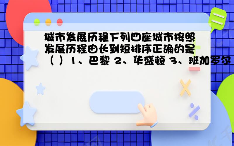 城市发展历程下列四座城市按照发展历程由长到短排序正确的是（ ）1、巴黎 2、华盛顿 3、班加罗尔 4、莫斯科A、1243 B、4231 C、4123 D、1423