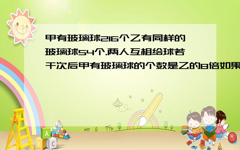 甲有玻璃球216个乙有同样的玻璃球54个.两人互相给球若干次后甲有玻璃球的个数是乙的8倍如果甲每次少给3那答案为什么是8次呢?