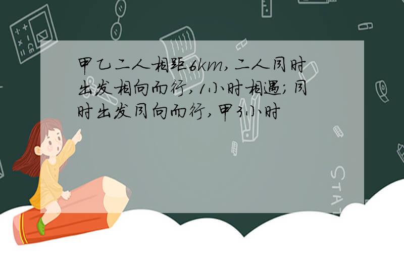 甲乙二人相距6km,二人同时出发相向而行,1小时相遇；同时出发同向而行,甲3小时