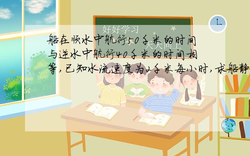 船在顺水中航行50千米的时间与逆水中航行40千米的时间相等,已知水流速度为2千米每小时,求船静水中的速度