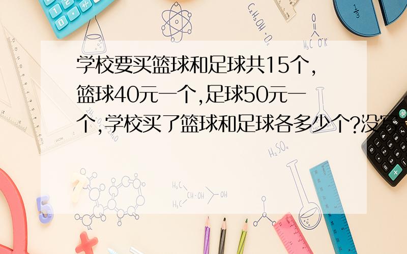 学校要买篮球和足球共15个,篮球40元一个,足球50元一个,学校买了篮球和足球各多少个?没写一共多少钱是个四方图表,上面写的羽毛球拍300元,排球是5元,篮球40元,足球50元