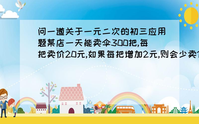 问一道关于一元二次的初三应用题某店一天能卖伞300把,每把卖价20元,如果每把增加2元,则会少卖10把,不考虑其他因素,问该店此项最高收入应采取的价格措施(列一元二次方程解答,)