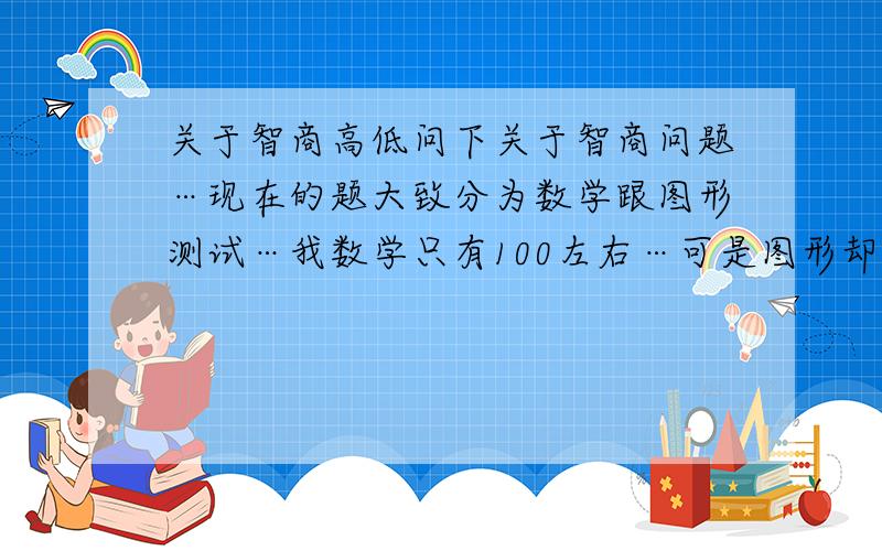 关于智商高低问下关于智商问题…现在的题大致分为数学跟图形测试…我数学只有100左右…可是图形却几乎到140,为什么有差异…那是不是要算平均值?那么只有120?数学测试是说明什么?图形测