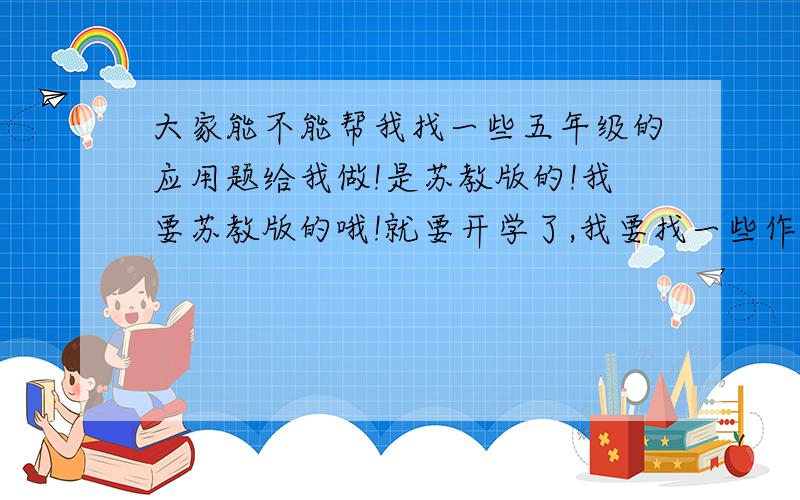 大家能不能帮我找一些五年级的应用题给我做!是苏教版的!我要苏教版的哦!就要开学了,我要找一些作业来做!