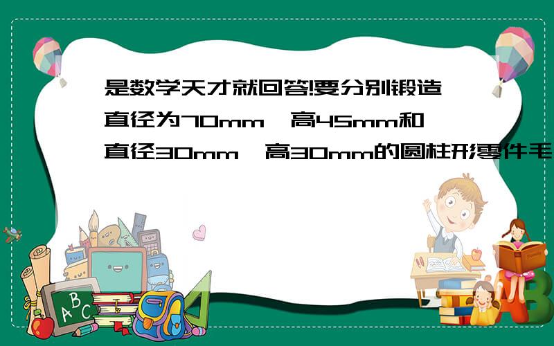 是数学天才就回答!要分别锻造直径为70mm、高45mm和直径30mm、高30mm的圆柱形零件毛胚各一个,需要截取直径为50mm的圆钢多长?