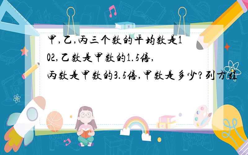 甲,乙,丙三个数的平均数是102,乙数是甲数的1.5倍,丙数是甲数的3.5倍,甲数是多少?列方程